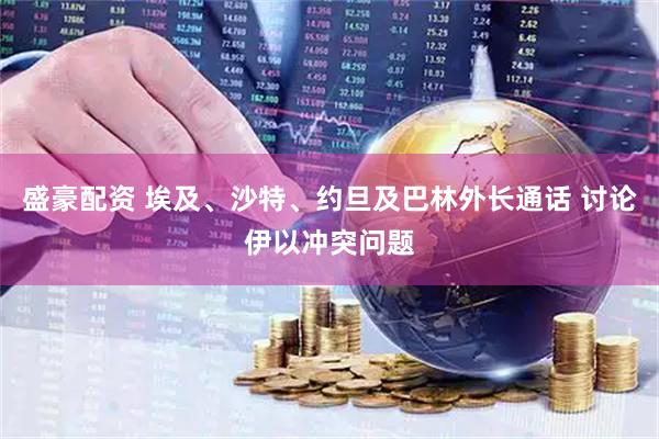 盛豪配资 埃及、沙特、约旦及巴林外长通话 讨论伊以冲突问题