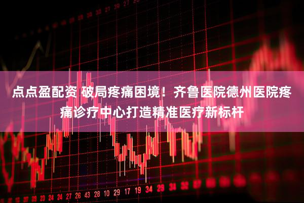 点点盈配资 破局疼痛困境！齐鲁医院德州医院疼痛诊疗中心打造精准医疗新标杆