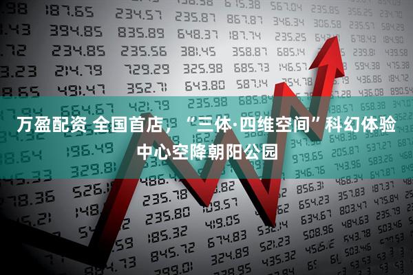 万盈配资 全国首店，“三体·四维空间”科幻体验中心空降朝阳公园