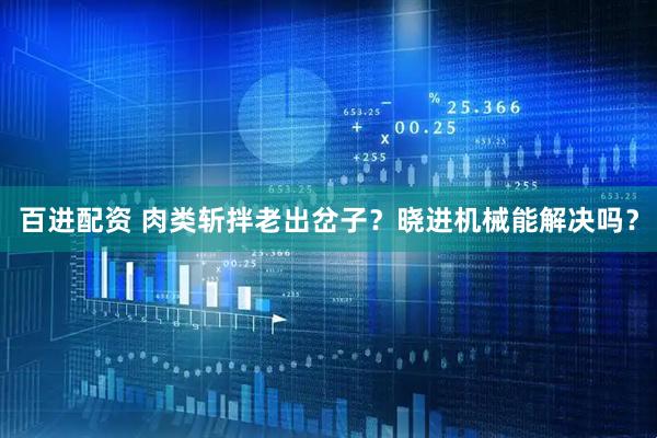 百进配资 肉类斩拌老出岔子？晓进机械能解决吗？