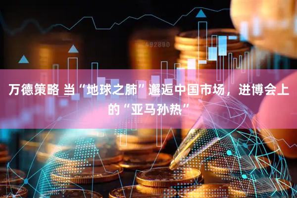 万德策略 当“地球之肺”邂逅中国市场，进博会上的“亚马孙热”