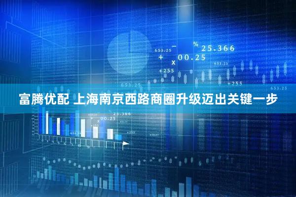 富腾优配 上海南京西路商圈升级迈出关键一步