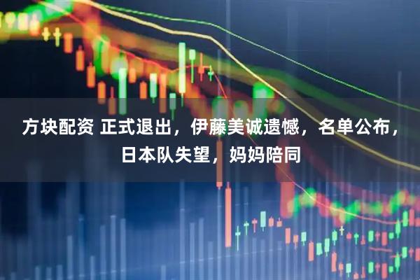 方块配资 正式退出，伊藤美诚遗憾，名单公布，日本队失望，妈妈陪同