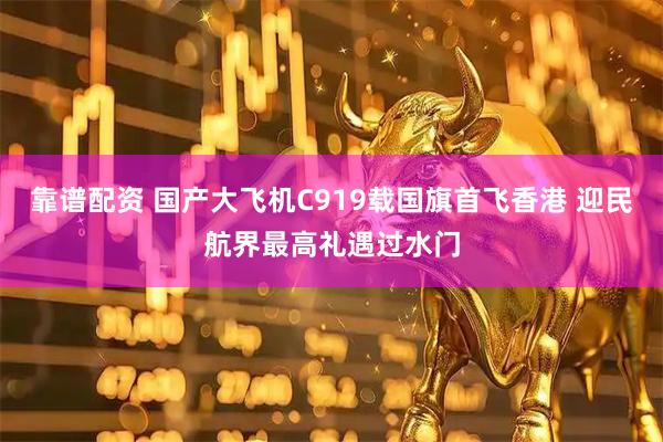 靠谱配资 国产大飞机C919载国旗首飞香港 迎民航界最高礼遇过水门