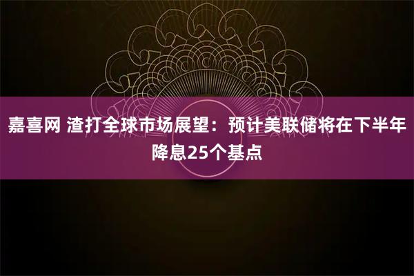 嘉喜网 渣打全球市场展望：预计美联储将在下半年降息25个基点